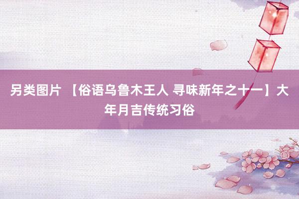 另类图片 【俗语乌鲁木王人 寻味新年之十一】大年月吉传统习俗