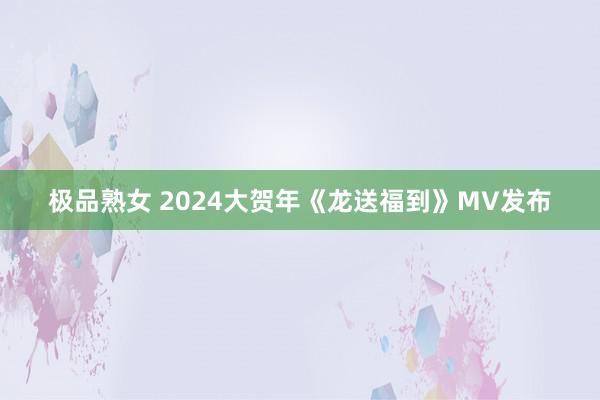 极品熟女 2024大贺年《龙送福到》MV发布