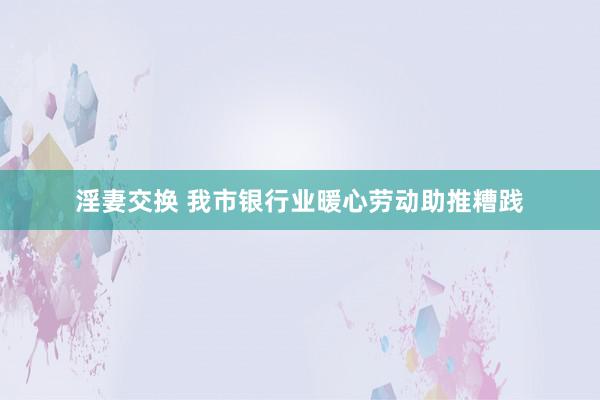 淫妻交换 我市银行业暖心劳动助推糟践