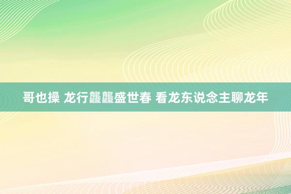 哥也操 龙行龘龘盛世春 看龙东说念主聊龙年