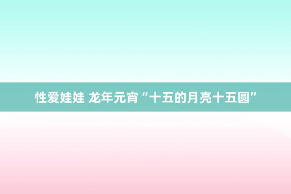 性爱娃娃 龙年元宵“十五的月亮十五圆”