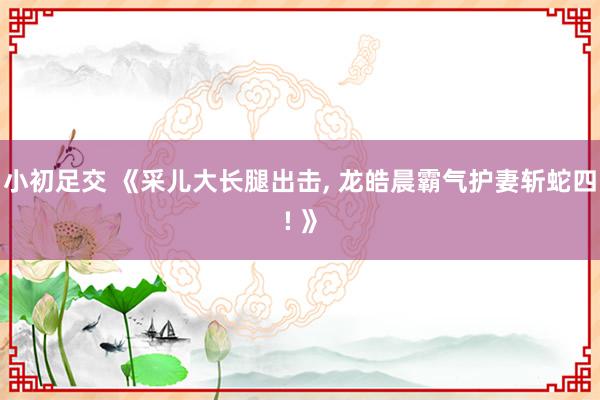 小初足交 《采儿大长腿出击, 龙皓晨霸气护妻斩蛇四! 》