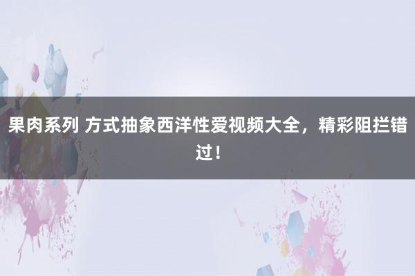 果肉系列 方式抽象西洋性爱视频大全，精彩阻拦错过！