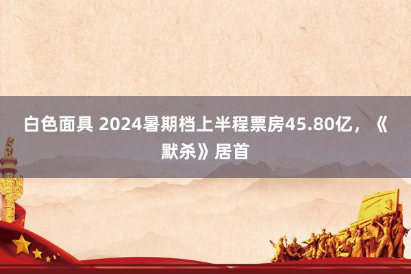 白色面具 2024暑期档上半程票房45.80亿，《默杀》居首