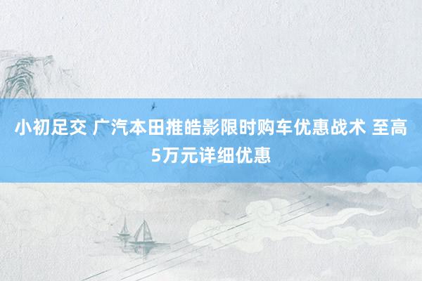 小初足交 广汽本田推皓影限时购车优惠战术 至高5万元详细优惠