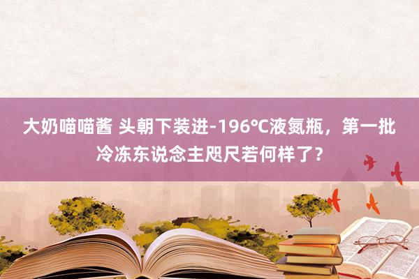 大奶喵喵酱 头朝下装进-196℃液氮瓶，第一批冷冻东说念主咫尺若何样了？