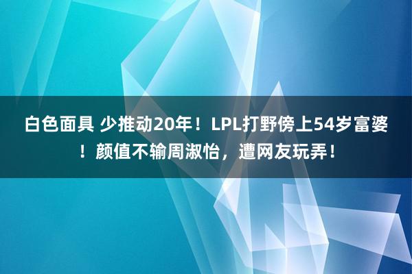 白色面具 少推动20年！LPL打野傍上54岁富婆！颜值不输周淑怡，遭网友玩弄！