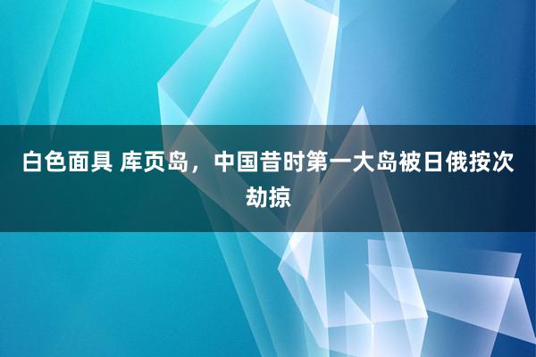 白色面具 库页岛，中国昔时第一大岛被日俄按次劫掠