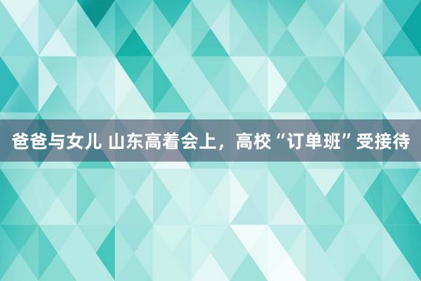 爸爸与女儿 山东高着会上，高校“订单班”受接待