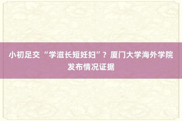 小初足交 “学滋长短妊妇”？厦门大学海外学院发布情况证据