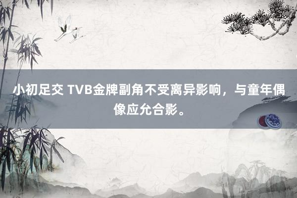 小初足交 TVB金牌副角不受离异影响，与童年偶像应允合影。