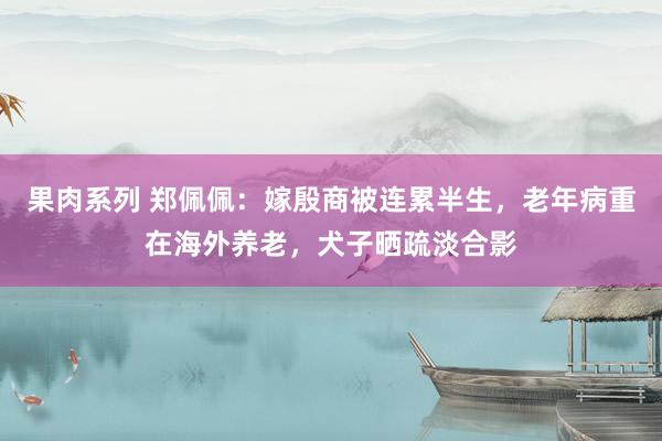 果肉系列 郑佩佩：嫁殷商被连累半生，老年病重在海外养老，犬子晒疏淡合影