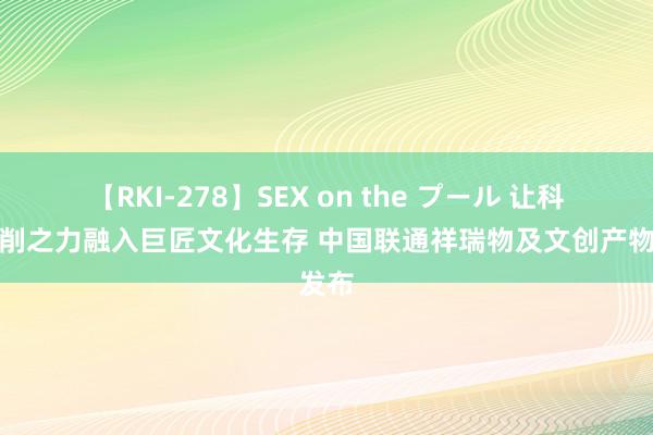 【RKI-278】SEX on the プール 让科技编削之力融入巨匠文化生存 中国联通祥瑞物及文创