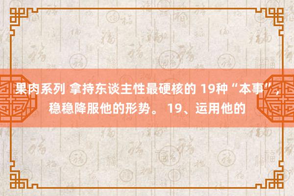 果肉系列 拿持东谈主性最硬核的 19种“本事”，稳稳降服他的形势。 19、运用他的