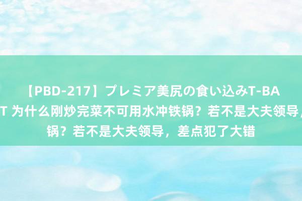 【PBD-217】プレミア美尻の食い込みT-BACK！8時間BEST 为什么刚炒完菜不可用水冲铁锅？