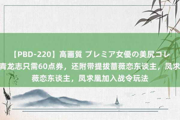 【PBD-220】高画質 プレミア女優の美尻コレクション8時間 青龙志只需60点券，还附带提拔蔷薇恋东谈主，凤求凰加入战令玩法