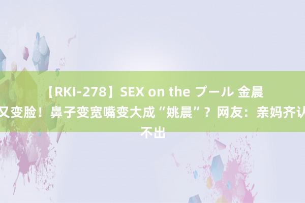 【RKI-278】SEX on the プール 金晨近照又变脸！鼻子变宽嘴变大成“姚晨”？网友：亲妈齐认不出