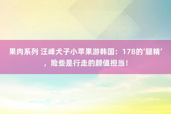 果肉系列 汪峰犬子小苹果游韩国：178的‘腿精’，险些是行走的颜值担当！