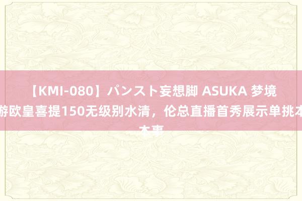 【KMI-080】パンスト妄想脚 ASUKA 梦境西游欧皇喜提150无级别水清，伦总直播首秀展示单挑