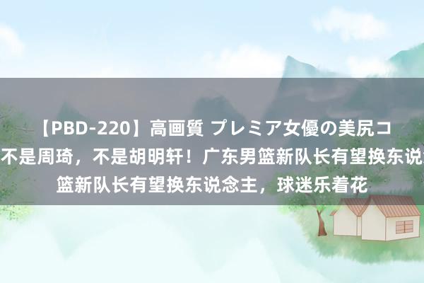 【PBD-220】高画質 プレミア女優の美尻コレクション8時間 不是周琦，不是胡明轩！广东男篮新队长