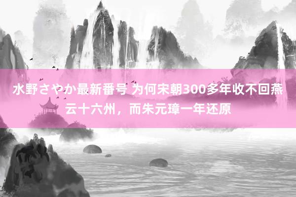 水野さやか最新番号 为何宋朝300多年收不回燕云十六州，而朱元璋一年还原