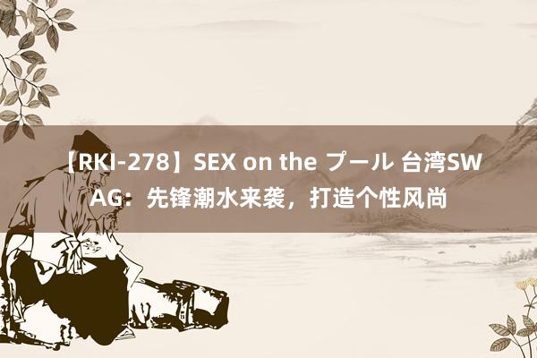 【RKI-278】SEX on the プール 台湾SWAG：先锋潮水来袭，打造个性风尚