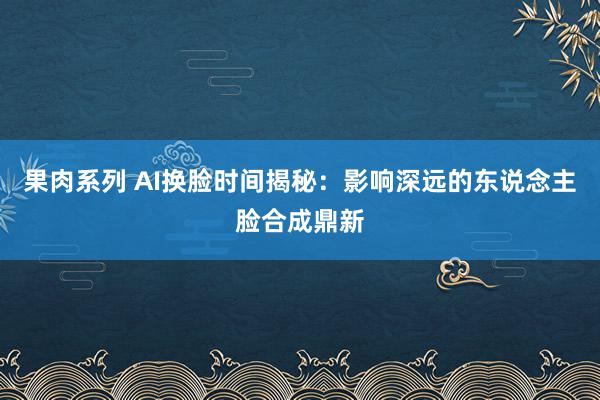 果肉系列 AI换脸时间揭秘：影响深远的东说念主脸合成鼎新