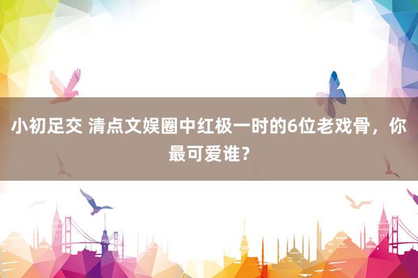 小初足交 清点文娱圈中红极一时的6位老戏骨，你最可爱谁？