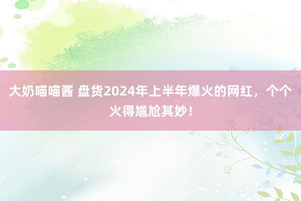 大奶喵喵酱 盘货2024年上半年爆火的网红，个个火得尴尬其妙！