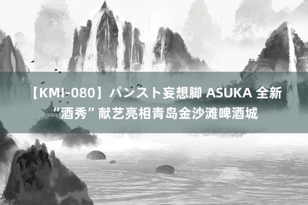 【KMI-080】パンスト妄想脚 ASUKA 全新“酒秀”献艺亮相青岛金沙滩啤酒城