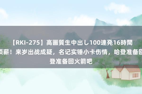 【RKI-275】高画質生中出し100連発16時間 1.5亿顶薪！来岁出战成疑，名记实锤小卡伤情，哈