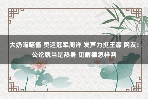 大奶喵喵酱 奥运冠军周洋 发声力挺王濛 网友：公论就当是热身 见解律怎样判