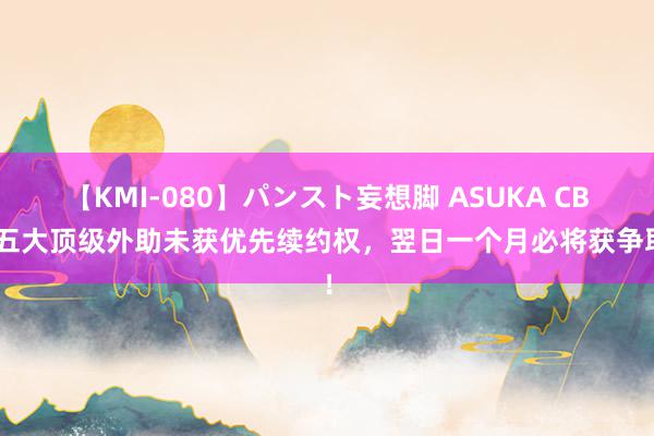 【KMI-080】パンスト妄想脚 ASUKA CBA五大顶级外助未获优先续约权，翌日一个月必将获争取