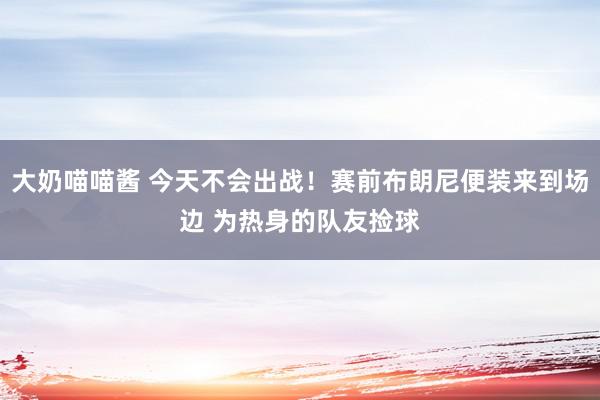 大奶喵喵酱 今天不会出战！赛前布朗尼便装来到场边 为热身的队友捡球