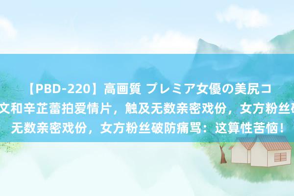 【PBD-220】高画質 プレミア女優の美尻コレクション8時間 张颂文和辛芷蕾拍爱情片，触及无数亲密戏份，女方粉丝破防痛骂：这算性苦恼！