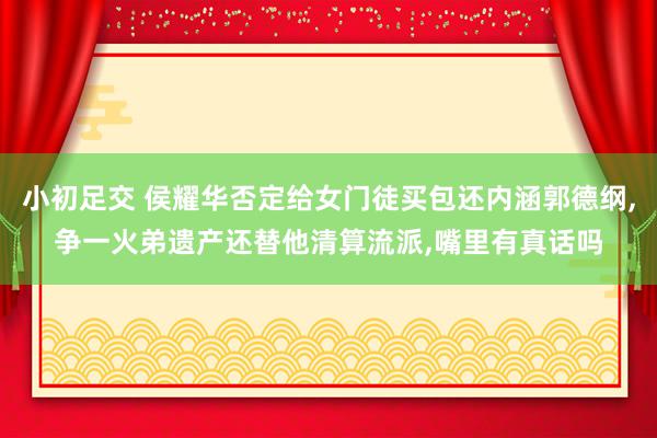 小初足交 侯耀华否定给女门徒买包还内涵郭德纲,争一火弟遗产还替他清算流派,嘴里有真话吗