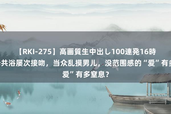 【RKI-275】高画質生中出し100連発16時間 子母共浴屡次接吻，当众乱摸男儿，没范围感的“爱”有多窒息？