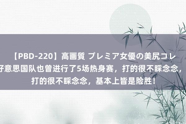 【PBD-220】高画質 プレミア女優の美尻コレクション8時間 好意思国队也曾进行了5场热身赛，打的