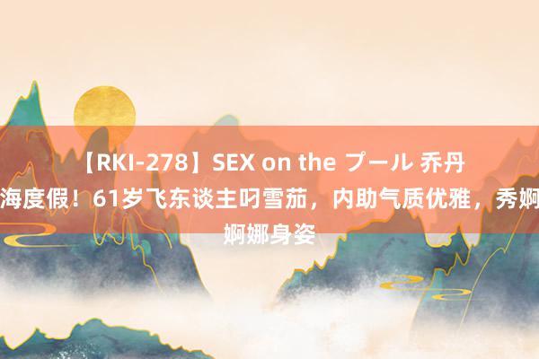 【RKI-278】SEX on the プール 乔丹佳耦出海度假！61岁飞东谈主叼雪茄，内助气质优雅，秀婀娜身姿