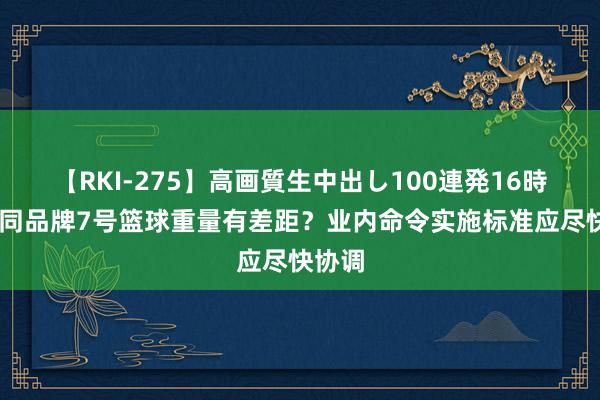 【RKI-275】高画質生中出し100連発16時間 不同品牌7号篮球重量有差距？业内命令实施标准应尽