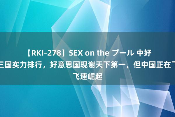 【RKI-278】SEX on the プール 中好意思俄三国实力排行，好意思国现谢天下第一，但中国正在飞速崛起