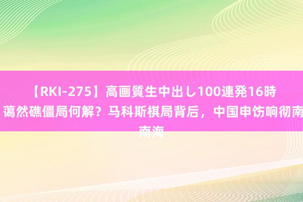 【RKI-275】高画質生中出し100連発16時間 蔼然礁僵局何解？马科斯棋局背后，中国申饬响彻南海