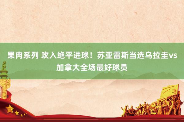 果肉系列 攻入绝平进球！苏亚雷斯当选乌拉圭vs加拿大全场最好球员