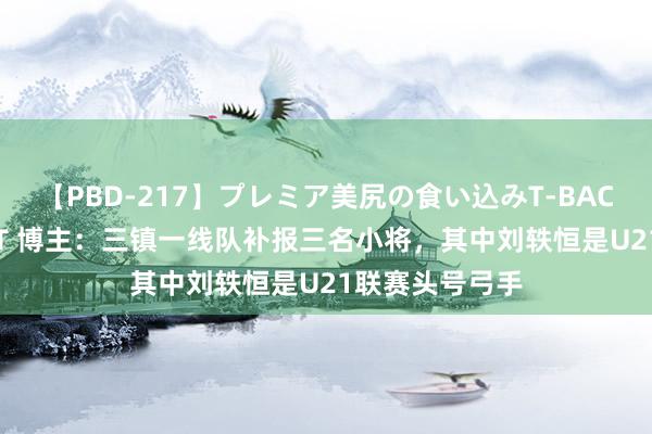 【PBD-217】プレミア美尻の食い込みT-BACK！8時間BEST 博主：三镇一线队补报三名小将，其中刘轶恒是U21联赛头号弓手