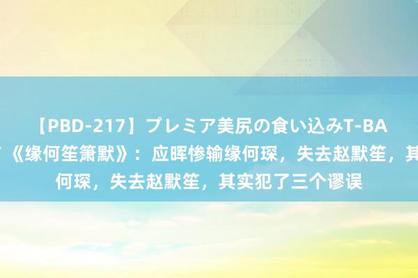 【PBD-217】プレミア美尻の食い込みT-BACK！8時間BEST 《缘何笙箫默》：应晖惨输缘何琛，失去赵默笙，其实犯了三个谬误