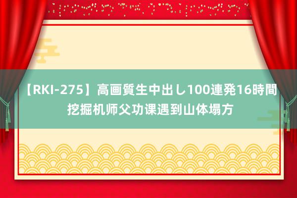 【RKI-275】高画質生中出し100連発16時間 挖掘机师父功课遇到山体塌方