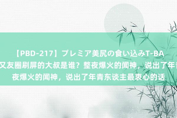 【PBD-217】プレミア美尻の食い込みT-BACK！8時間BEST 一又友圈刷屏的大叔是谁？整夜爆