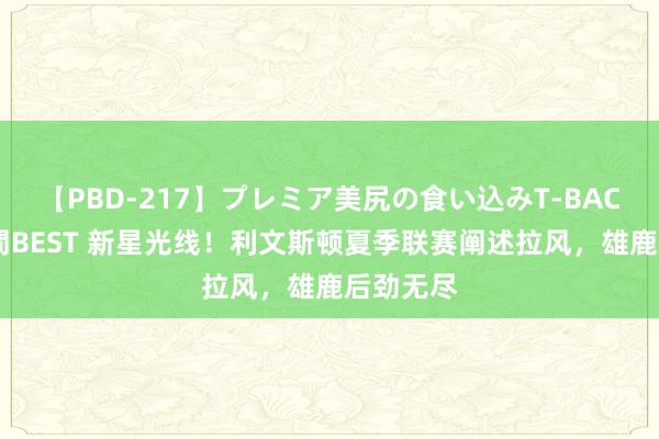 【PBD-217】プレミア美尻の食い込みT-BACK！8時間BEST 新星光线！利文斯顿夏季联赛阐述拉风，雄鹿后劲无尽