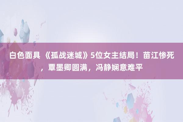 白色面具 《孤战迷城》5位女主结局！苗江惨死，覃墨卿圆满，冯静娴意难平