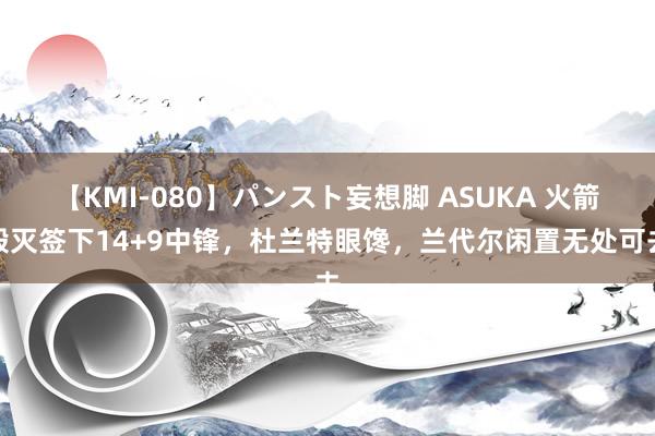 【KMI-080】パンスト妄想脚 ASUKA 火箭毁灭签下14+9中锋，杜兰特眼馋，兰代尔闲置无处可去